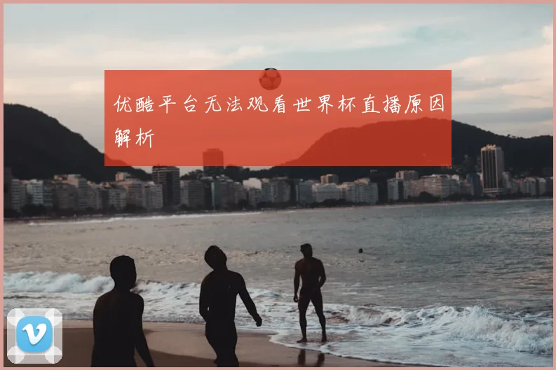 优酷平台无法观看世界杯直播原因解析