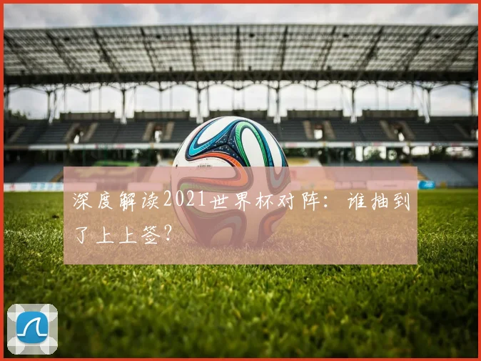 深度解读2021世界杯对阵:谁抽到了上上签?