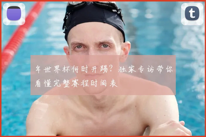 年世界杯何时开踢?独家专访带你看懂完整赛程时间表