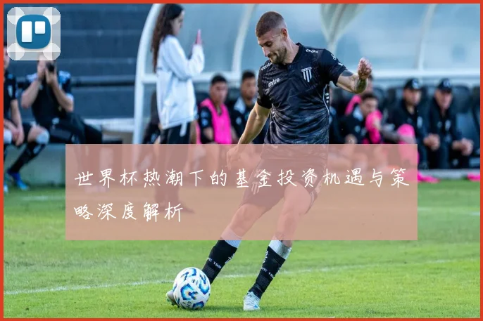 世界杯热潮下的基金投资机遇与策略深度解析