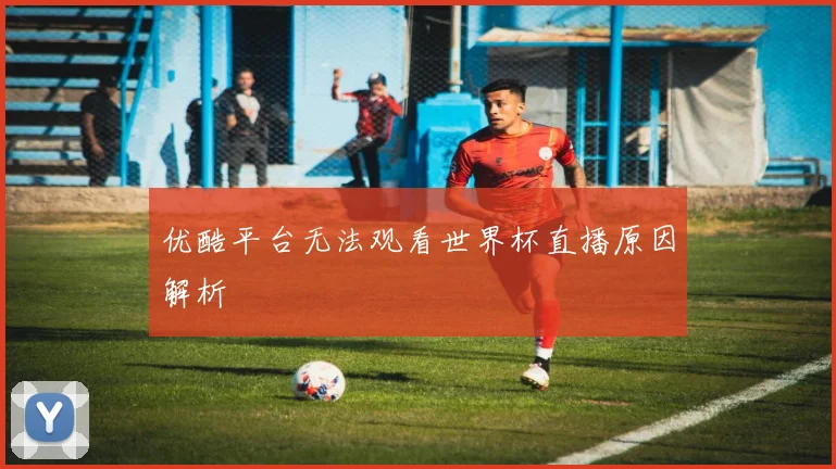 优酷平台无法观看世界杯直播原因解析