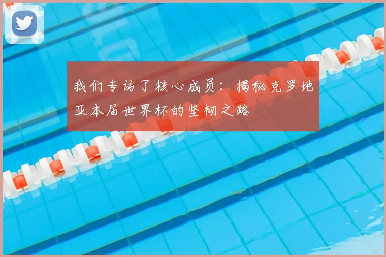 我们专访了核心成员：揭秘克罗地亚本届世界杯的坚韧之路