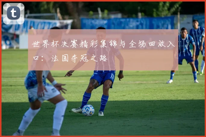 世界杯决赛精彩集锦与全场回放入口:法国夺冠之路