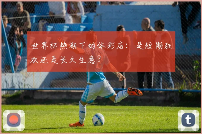 世界杯热潮下的体彩店：是短期狂欢还是长久生意？