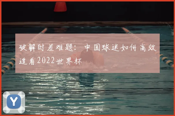 破解时差难题：中国球迷如何高效追看2022世界杯