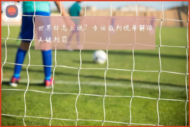 世界杯怎么说?专访裁判视角解读关键判罚